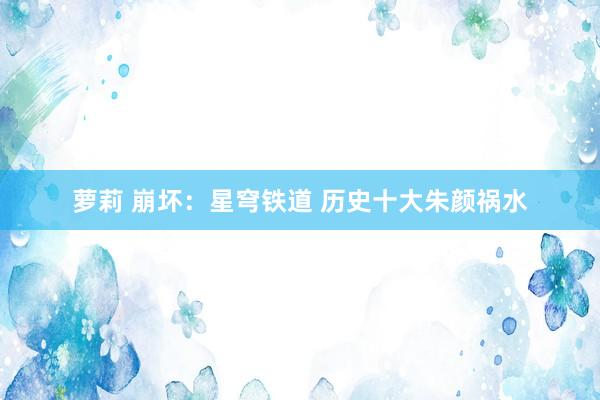 萝莉 崩坏：星穹铁道 历史十大朱颜祸水