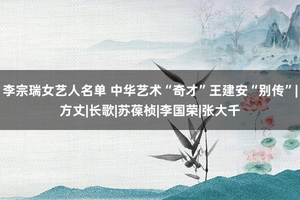 李宗瑞女艺人名单 中华艺术“奇才”王建安“别传”|方丈|长歌|苏葆桢|李国荣|张大千
