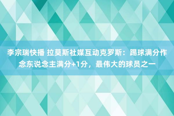 李宗瑞快播 拉莫斯社媒互动克罗斯：踢球满分作念东说念主满分+1分，最伟大的球员之一