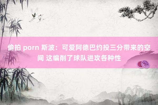 偷拍 porn 斯波：可爱阿德巴约投三分带来的空间 这编削了球队进攻各种性