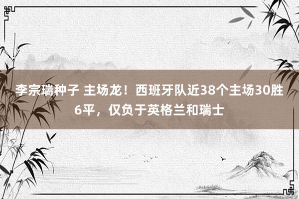 李宗瑞种子 主场龙！西班牙队近38个主场30胜6平，仅负于英格兰和瑞士