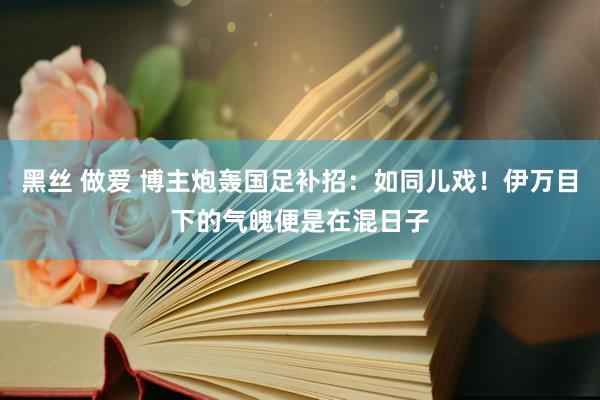 黑丝 做爱 博主炮轰国足补招：如同儿戏！伊万目下的气魄便是在混日子