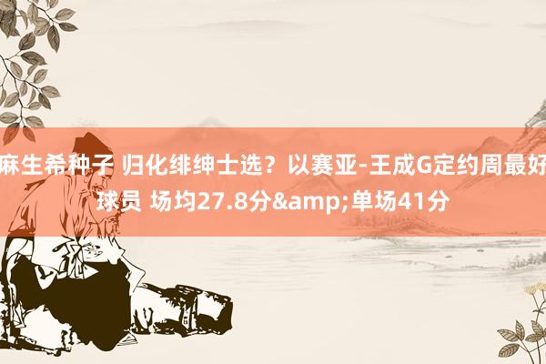 麻生希种子 归化绯绅士选？以赛亚-王成G定约周最好球员 场均27.8分&单场41分