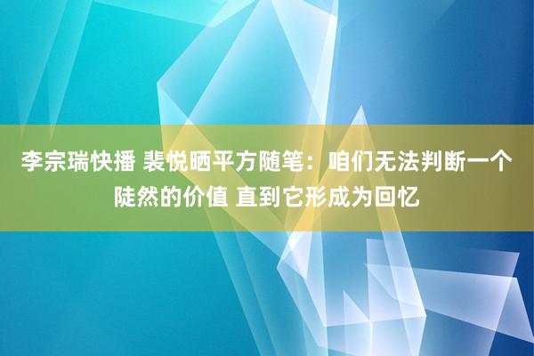 李宗瑞快播 裴悦晒平方随笔：咱们无法判断一个陡然的价值 直到它形成为回忆