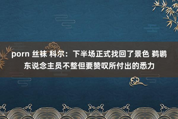 porn 丝袜 科尔：下半场正式找回了景色 鹈鹕东说念主员不整但要赞叹所付出的悉力