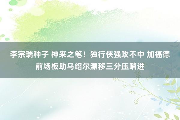 李宗瑞种子 神来之笔！独行侠强攻不中 加福德前场板助马绍尔漂移三分压哨进