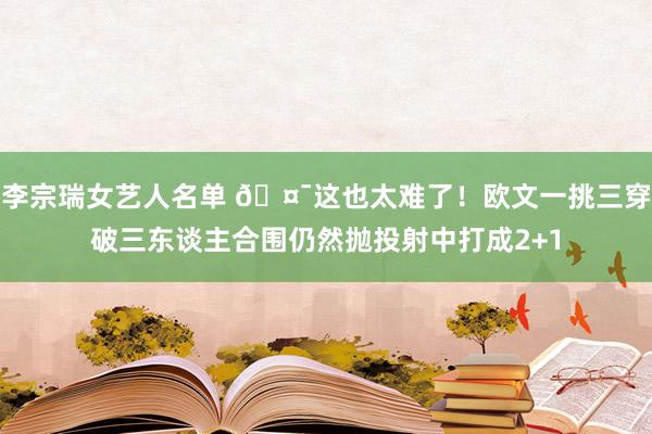 李宗瑞女艺人名单 🤯这也太难了！欧文一挑三穿破三东谈主合围仍然抛投射中打成2+1