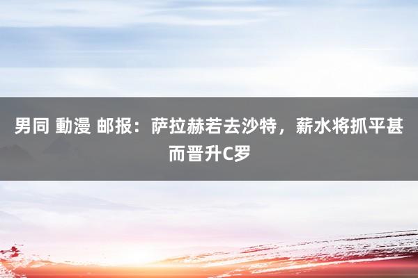 男同 動漫 邮报：萨拉赫若去沙特，薪水将抓平甚而晋升C罗
