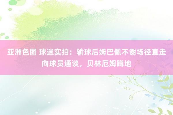 亚洲色图 球迷实拍：输球后姆巴佩不谢场径直走向球员通谈，贝林厄姆蹲地