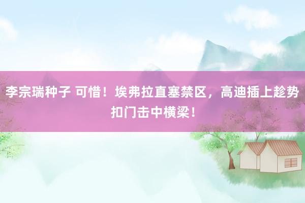 李宗瑞种子 可惜！埃弗拉直塞禁区，高迪插上趁势扣门击中横梁！