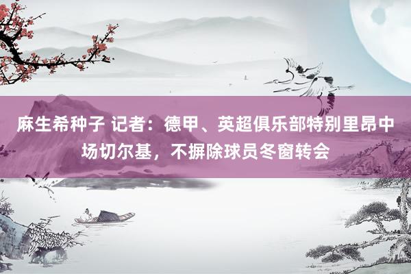 麻生希种子 记者：德甲、英超俱乐部特别里昂中场切尔基，不摒除球员冬窗转会