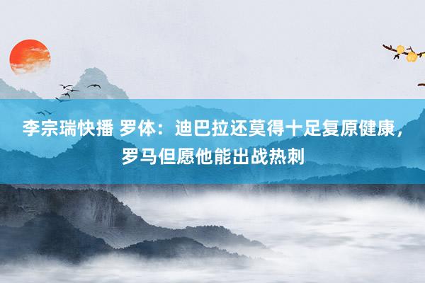 李宗瑞快播 罗体：迪巴拉还莫得十足复原健康，罗马但愿他能出战热刺