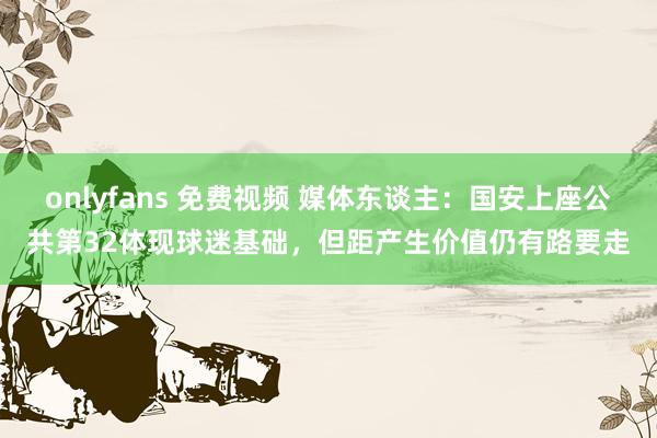 onlyfans 免费视频 媒体东谈主：国安上座公共第32体现球迷基础，但距产生价值仍有路要走