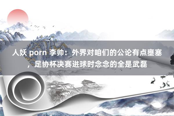 人妖 porn 李帅：外界对咱们的公论有点壅塞，足协杯决赛进球时念念的全是武磊