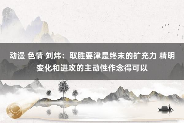 动漫 色情 刘炜：取胜要津是终末的扩充力 精明变化和进攻的主动性作念得可以