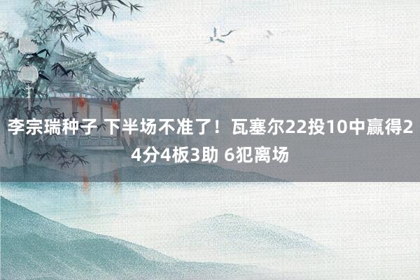李宗瑞种子 下半场不准了！瓦塞尔22投10中赢得24分4板3助 6犯离场
