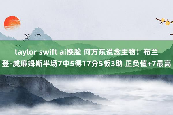 taylor swift ai换脸 何方东说念主物！布兰登-威廉姆斯半场7中5得17分5板3助 正负值+7最高