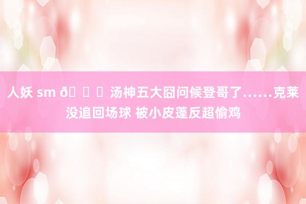 人妖 sm 😖汤神五大囧问候登哥了……克莱没追回场球 被小皮蓬反超偷鸡