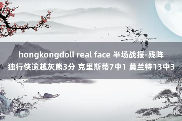 hongkongdoll real face 半场战报-残阵独行侠逾越灰熊3分 克里斯蒂7中1 莫兰特13中3