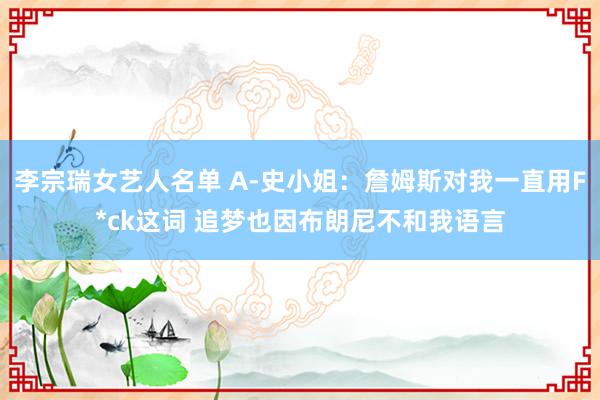 李宗瑞女艺人名单 A-史小姐：詹姆斯对我一直用F*ck这词 追梦也因布朗尼不和我语言