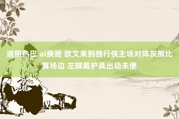 迪丽热巴 ai换脸 欧文来到独行侠主场对阵灰熊比赛场边 左脚戴护具出动未便