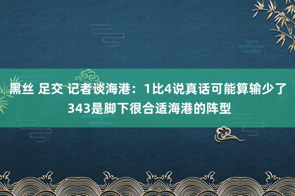 黑丝 足交 记者谈海港：1比4说真话可能算输少了 343是脚下很合适海港的阵型