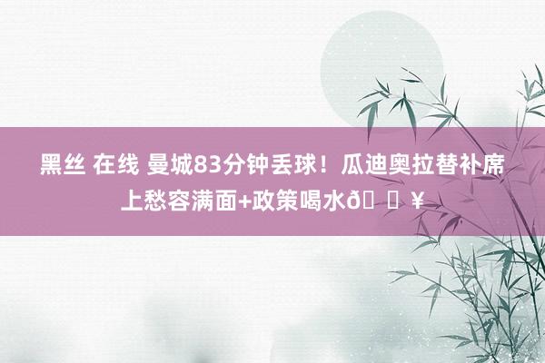 黑丝 在线 曼城83分钟丢球！瓜迪奥拉替补席上愁容满面+政策喝水😥