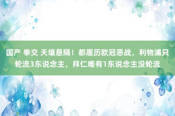 国产 拳交 天壤悬隔！都履历欧冠恶战，利物浦只轮流3东说念主，拜仁唯有1东说念主没轮流