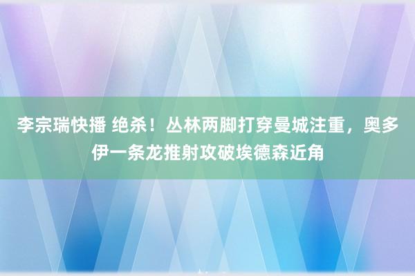 李宗瑞快播 绝杀！丛林两脚打穿曼城注重，奥多伊一条龙推射攻破埃德森近角