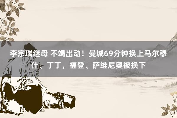 李宗瑞继母 不竭出动！曼城69分钟换上马尔穆什、丁丁，福登、萨维尼奥被换下
