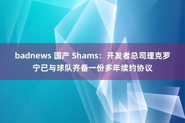 badnews 国产 Shams：开发者总司理克罗宁已与球队齐备一份多年续约协议