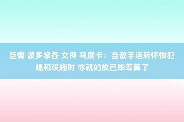 巨臀 波多黎各 女神 乌度卡：当敌手运转怀恨犯规和设施时 你就如故已毕筹算了