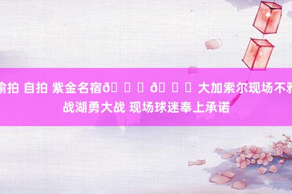 偷拍 自拍 紫金名宿💜💛大加索尔现场不雅战湖勇大战 现场球迷奉上承诺