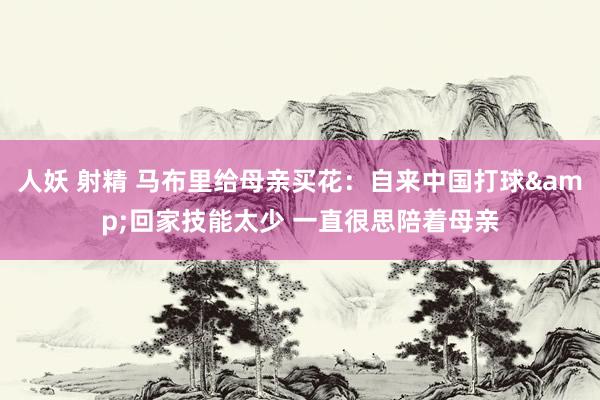 人妖 射精 马布里给母亲买花：自来中国打球&回家技能太少 一直很思陪着母亲