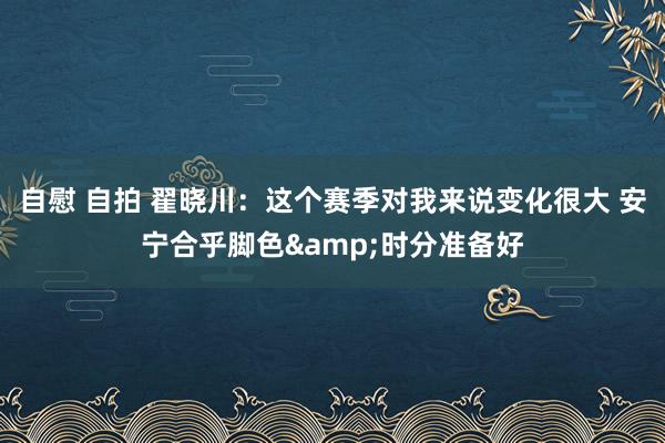 自慰 自拍 翟晓川：这个赛季对我来说变化很大 安宁合乎脚色&时分准备好