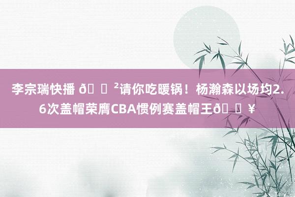 李宗瑞快播 🍲请你吃暖锅！杨瀚森以场均2.6次盖帽荣膺CBA惯例赛盖帽王🔥