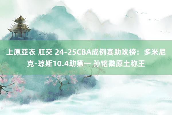上原亞衣 肛交 24-25CBA成例赛助攻榜：多米尼克-琼斯10.4助第一 孙铭徽原土称王
