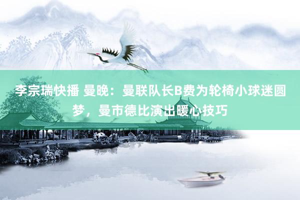 李宗瑞快播 曼晚:曼联队长B费为轮椅小球迷圆梦,曼市德比演出暖心技巧