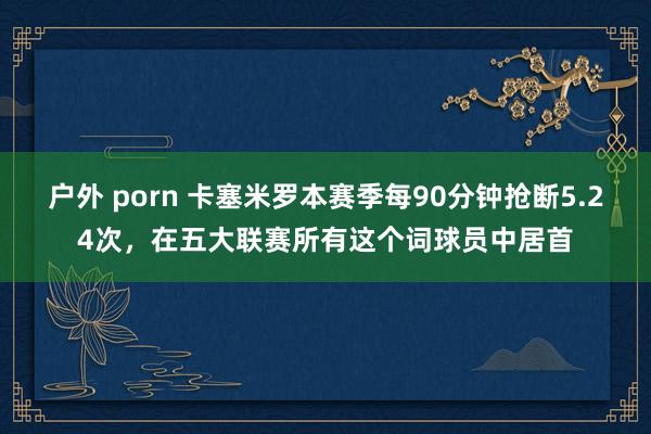 户外 porn 卡塞米罗本赛季每90分钟抢断5.24次，在五大联赛所有这个词球员中居首