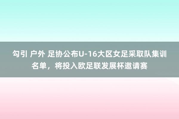 勾引 户外 足协公布U-16大区女足采取队集训名单，将投入欧足联发展杯邀请赛