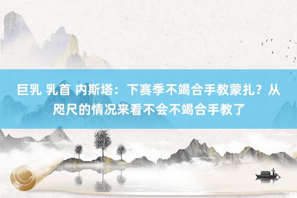 巨乳 乳首 内斯塔：下赛季不竭合手教蒙扎？从咫尺的情况来看不会不竭合手教了
