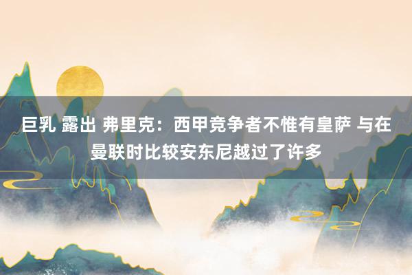 巨乳 露出 弗里克：西甲竞争者不惟有皇萨 与在曼联时比较安东尼越过了许多
