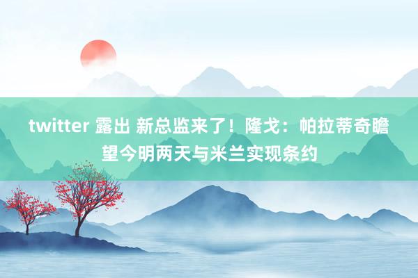 twitter 露出 新总监来了！隆戈：帕拉蒂奇瞻望今明两天与米兰实现条约