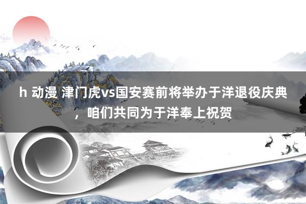 h 动漫 津门虎vs国安赛前将举办于洋退役庆典，咱们共同为于洋奉上祝贺