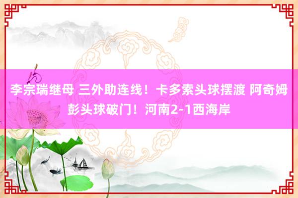 李宗瑞继母 三外助连线！卡多索头球摆渡 阿奇姆彭头球破门！河南2-1西海岸